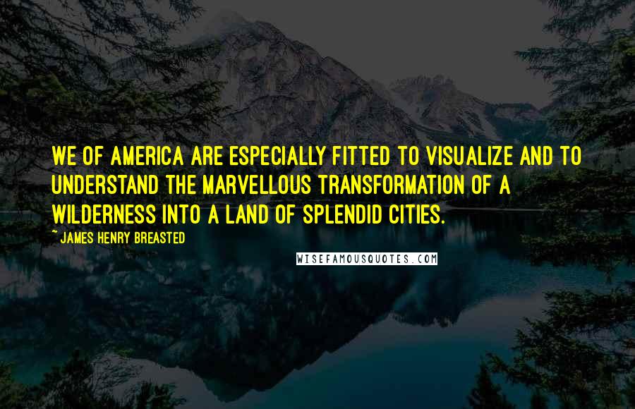 James Henry Breasted Quotes: We of America are especially fitted to visualize and to understand the marvellous transformation of a wilderness into a land of splendid cities.