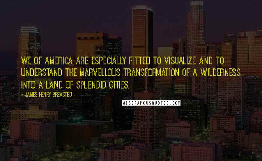 James Henry Breasted Quotes: We of America are especially fitted to visualize and to understand the marvellous transformation of a wilderness into a land of splendid cities.