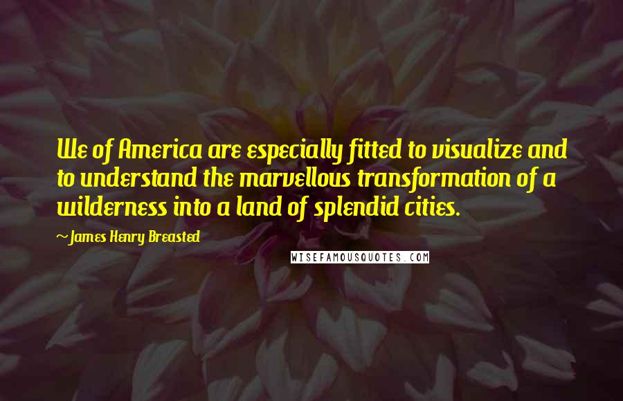 James Henry Breasted Quotes: We of America are especially fitted to visualize and to understand the marvellous transformation of a wilderness into a land of splendid cities.