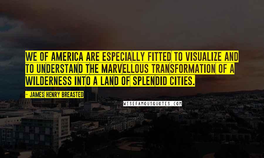 James Henry Breasted Quotes: We of America are especially fitted to visualize and to understand the marvellous transformation of a wilderness into a land of splendid cities.