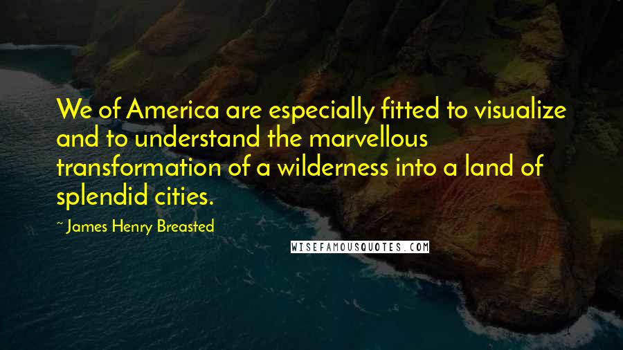 James Henry Breasted Quotes: We of America are especially fitted to visualize and to understand the marvellous transformation of a wilderness into a land of splendid cities.