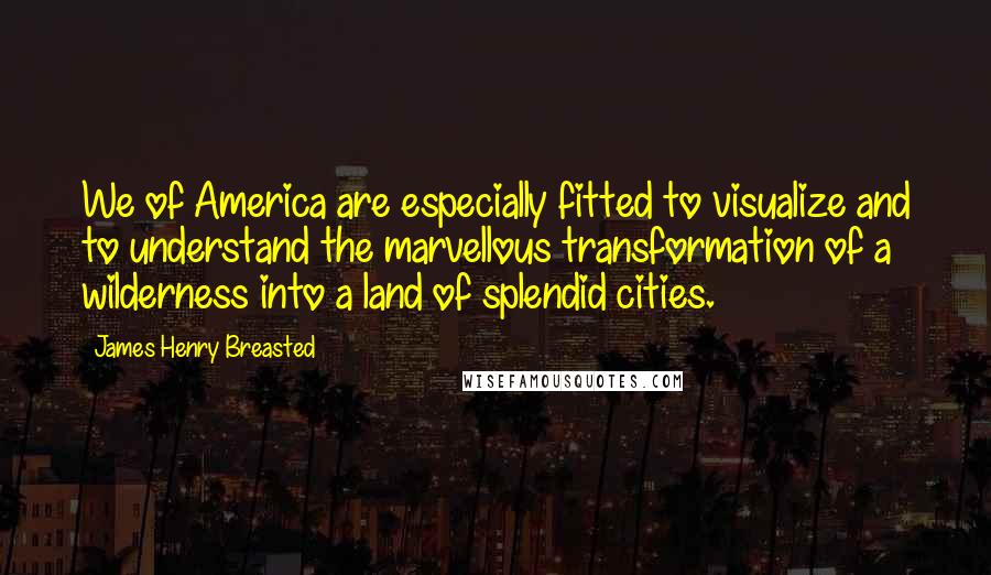 James Henry Breasted Quotes: We of America are especially fitted to visualize and to understand the marvellous transformation of a wilderness into a land of splendid cities.