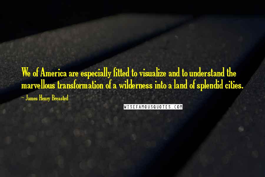 James Henry Breasted Quotes: We of America are especially fitted to visualize and to understand the marvellous transformation of a wilderness into a land of splendid cities.