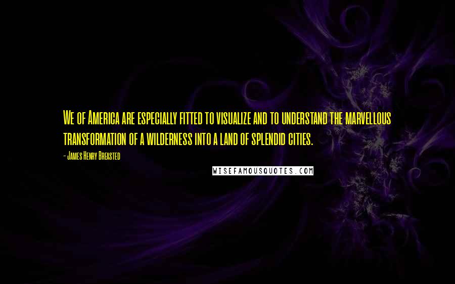 James Henry Breasted Quotes: We of America are especially fitted to visualize and to understand the marvellous transformation of a wilderness into a land of splendid cities.