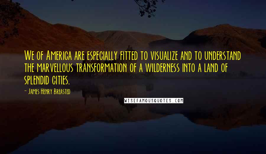 James Henry Breasted Quotes: We of America are especially fitted to visualize and to understand the marvellous transformation of a wilderness into a land of splendid cities.