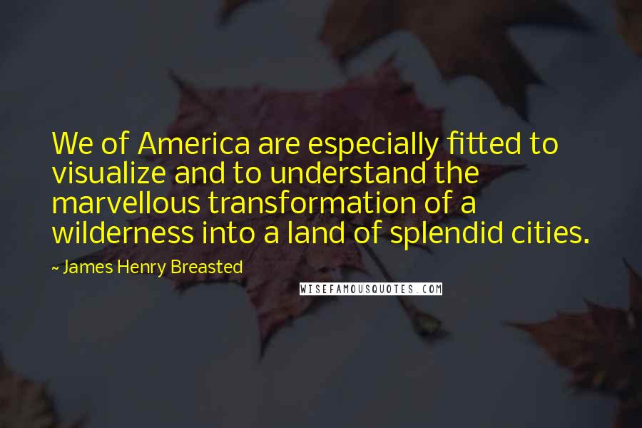 James Henry Breasted Quotes: We of America are especially fitted to visualize and to understand the marvellous transformation of a wilderness into a land of splendid cities.