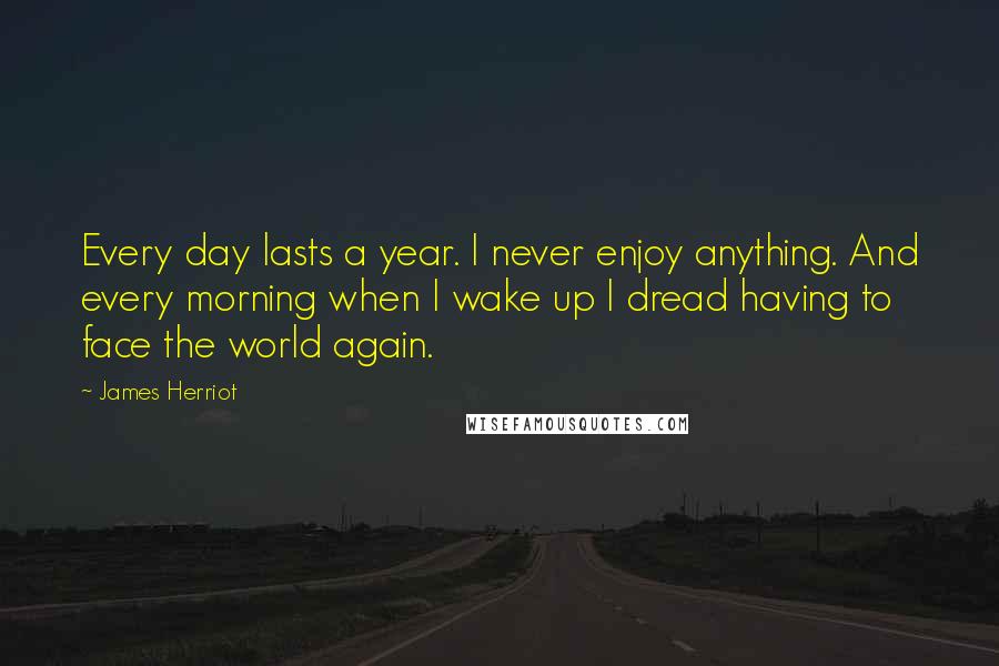 James Herriot Quotes: Every day lasts a year. I never enjoy anything. And every morning when I wake up I dread having to face the world again.