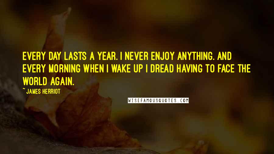 James Herriot Quotes: Every day lasts a year. I never enjoy anything. And every morning when I wake up I dread having to face the world again.