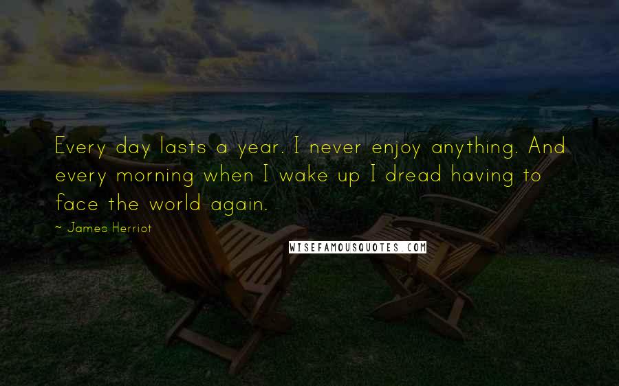 James Herriot Quotes: Every day lasts a year. I never enjoy anything. And every morning when I wake up I dread having to face the world again.