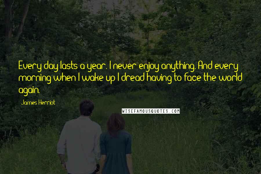 James Herriot Quotes: Every day lasts a year. I never enjoy anything. And every morning when I wake up I dread having to face the world again.
