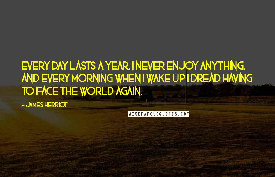 James Herriot Quotes: Every day lasts a year. I never enjoy anything. And every morning when I wake up I dread having to face the world again.
