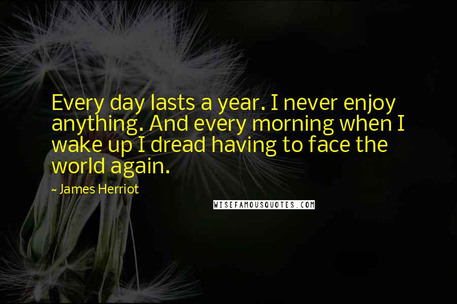 James Herriot Quotes: Every day lasts a year. I never enjoy anything. And every morning when I wake up I dread having to face the world again.