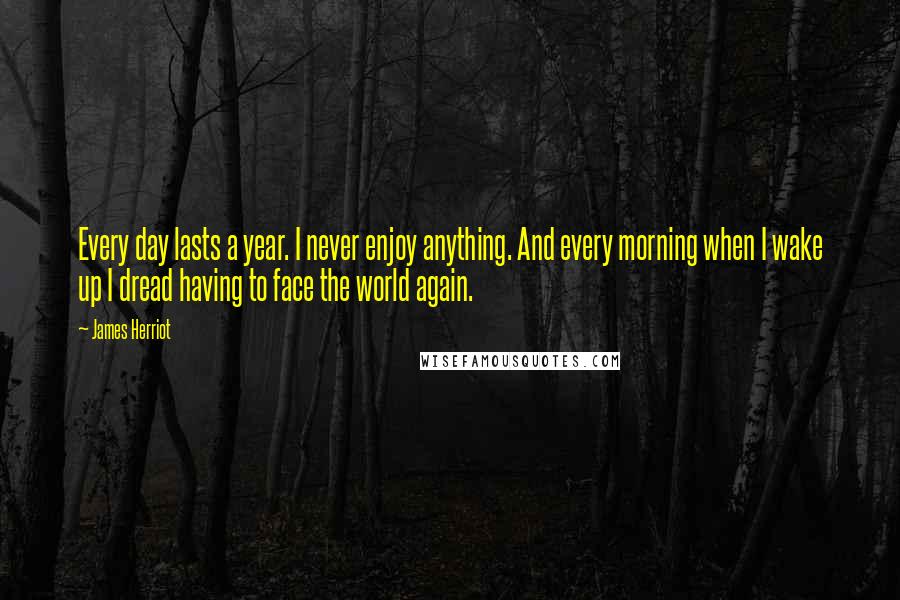 James Herriot Quotes: Every day lasts a year. I never enjoy anything. And every morning when I wake up I dread having to face the world again.