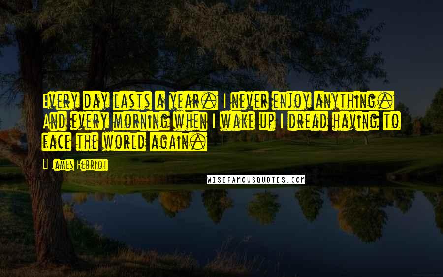 James Herriot Quotes: Every day lasts a year. I never enjoy anything. And every morning when I wake up I dread having to face the world again.
