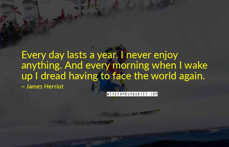 James Herriot Quotes: Every day lasts a year. I never enjoy anything. And every morning when I wake up I dread having to face the world again.