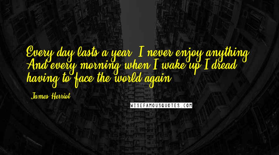James Herriot Quotes: Every day lasts a year. I never enjoy anything. And every morning when I wake up I dread having to face the world again.