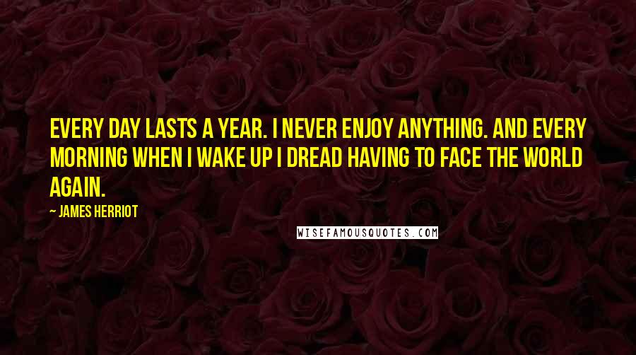 James Herriot Quotes: Every day lasts a year. I never enjoy anything. And every morning when I wake up I dread having to face the world again.