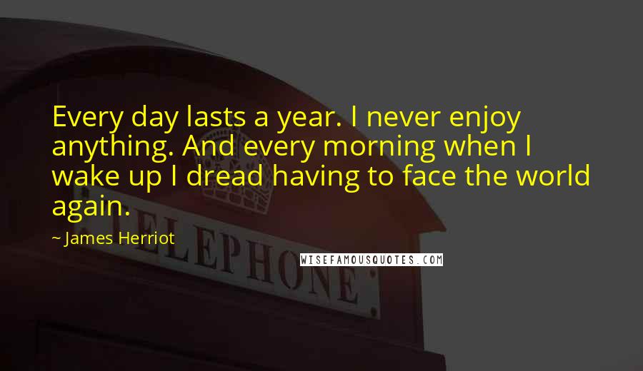 James Herriot Quotes: Every day lasts a year. I never enjoy anything. And every morning when I wake up I dread having to face the world again.