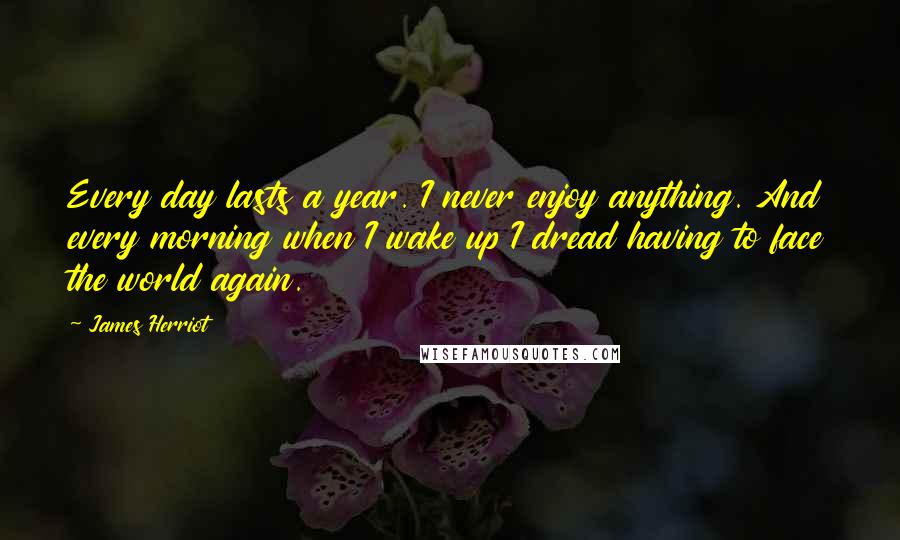 James Herriot Quotes: Every day lasts a year. I never enjoy anything. And every morning when I wake up I dread having to face the world again.