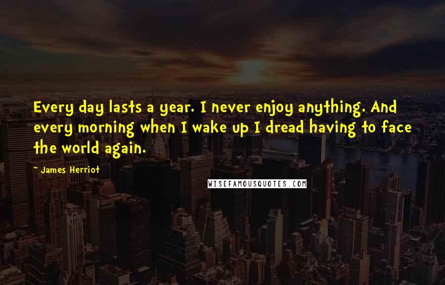James Herriot Quotes: Every day lasts a year. I never enjoy anything. And every morning when I wake up I dread having to face the world again.