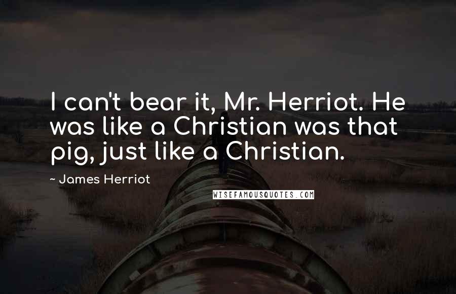 James Herriot Quotes: I can't bear it, Mr. Herriot. He was like a Christian was that pig, just like a Christian.