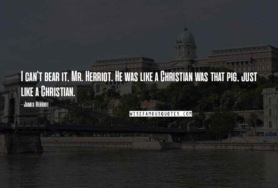 James Herriot Quotes: I can't bear it, Mr. Herriot. He was like a Christian was that pig, just like a Christian.