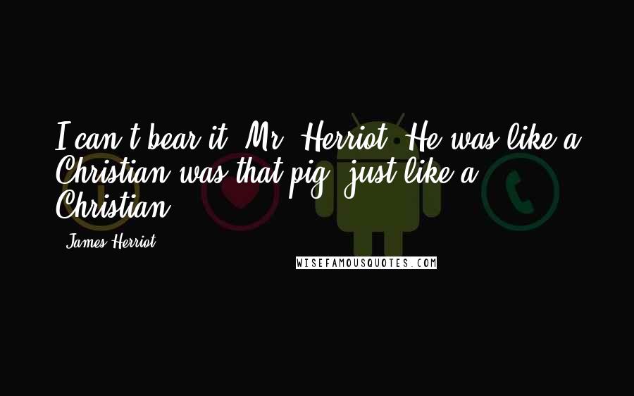 James Herriot Quotes: I can't bear it, Mr. Herriot. He was like a Christian was that pig, just like a Christian.