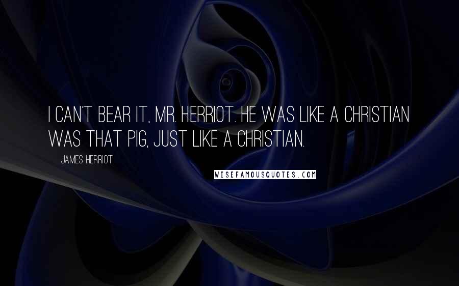 James Herriot Quotes: I can't bear it, Mr. Herriot. He was like a Christian was that pig, just like a Christian.