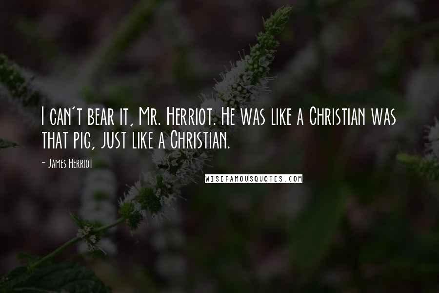 James Herriot Quotes: I can't bear it, Mr. Herriot. He was like a Christian was that pig, just like a Christian.