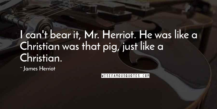 James Herriot Quotes: I can't bear it, Mr. Herriot. He was like a Christian was that pig, just like a Christian.