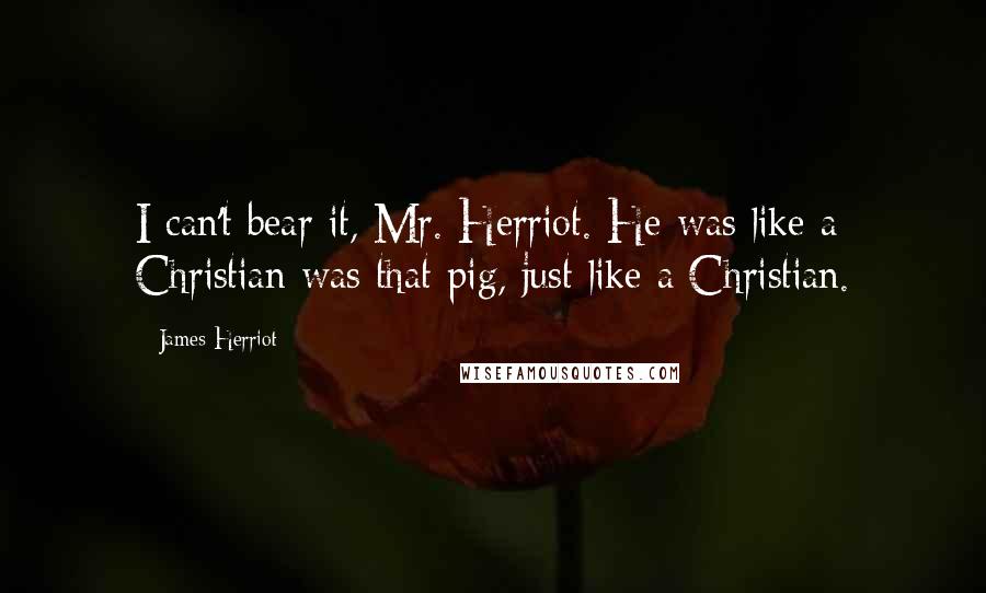 James Herriot Quotes: I can't bear it, Mr. Herriot. He was like a Christian was that pig, just like a Christian.