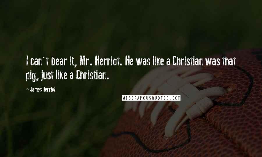 James Herriot Quotes: I can't bear it, Mr. Herriot. He was like a Christian was that pig, just like a Christian.