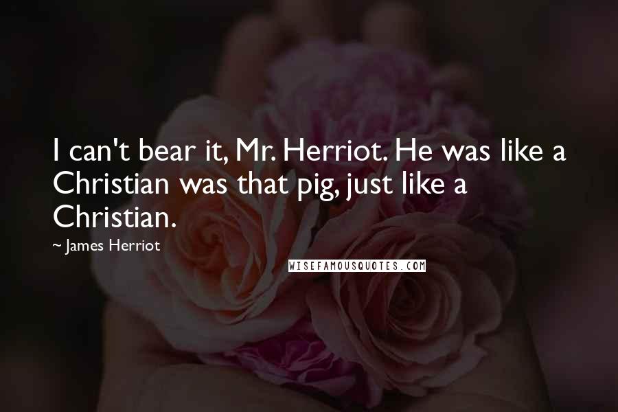 James Herriot Quotes: I can't bear it, Mr. Herriot. He was like a Christian was that pig, just like a Christian.