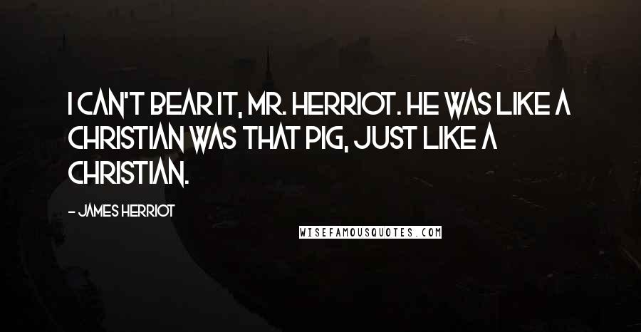 James Herriot Quotes: I can't bear it, Mr. Herriot. He was like a Christian was that pig, just like a Christian.