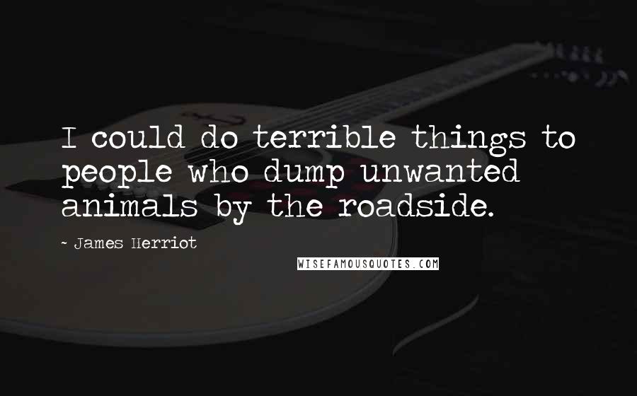 James Herriot Quotes: I could do terrible things to people who dump unwanted animals by the roadside.