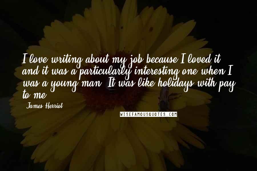 James Herriot Quotes: I love writing about my job because I loved it, and it was a particularly interesting one when I was a young man. It was like holidays with pay to me.