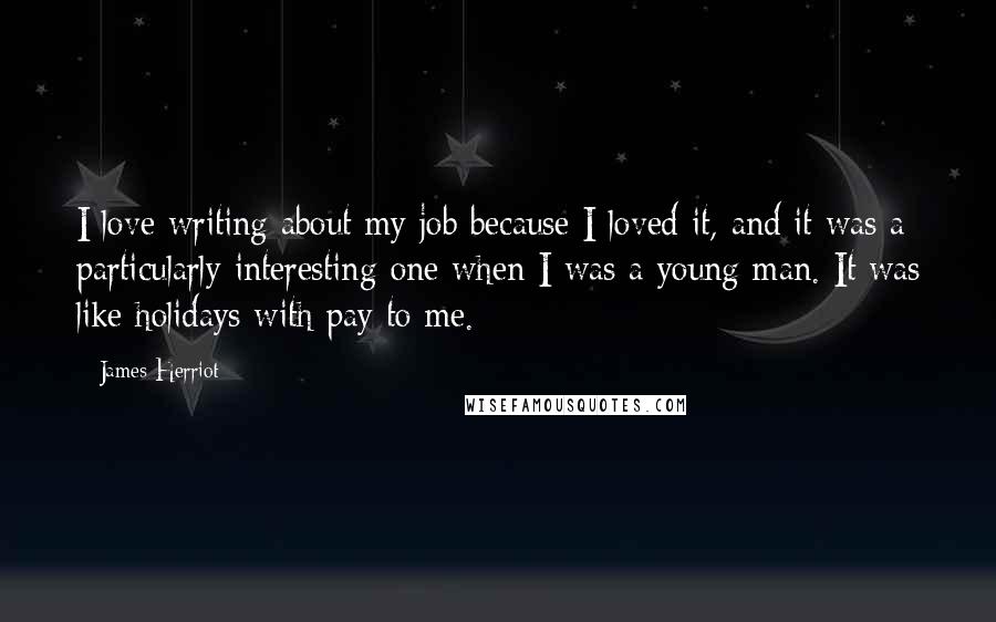 James Herriot Quotes: I love writing about my job because I loved it, and it was a particularly interesting one when I was a young man. It was like holidays with pay to me.