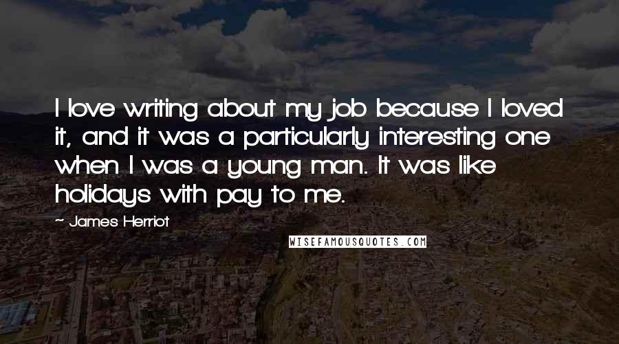 James Herriot Quotes: I love writing about my job because I loved it, and it was a particularly interesting one when I was a young man. It was like holidays with pay to me.