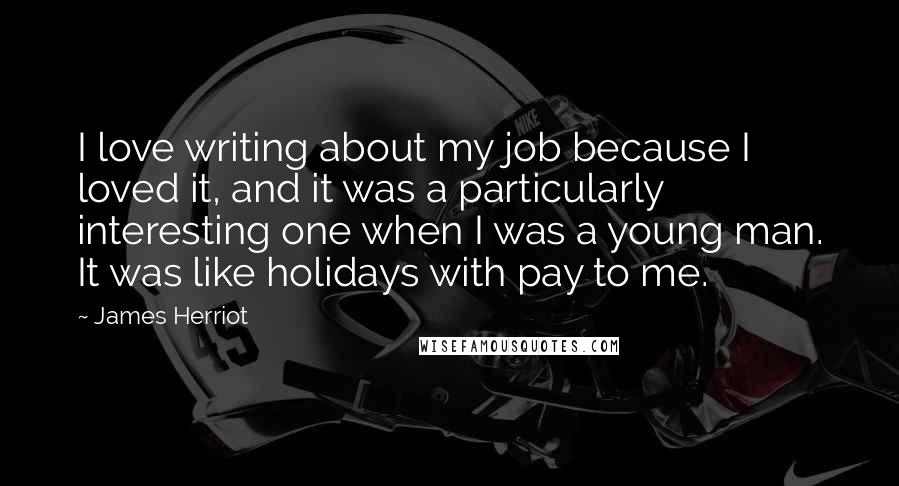 James Herriot Quotes: I love writing about my job because I loved it, and it was a particularly interesting one when I was a young man. It was like holidays with pay to me.