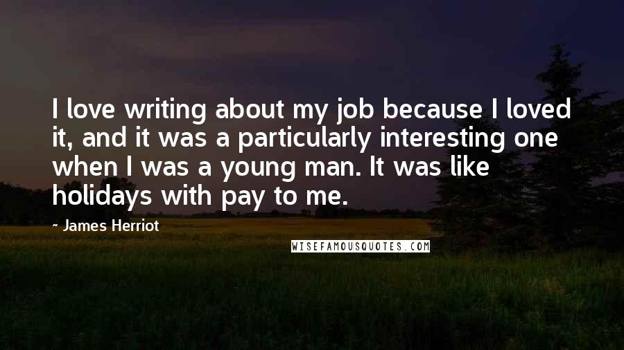 James Herriot Quotes: I love writing about my job because I loved it, and it was a particularly interesting one when I was a young man. It was like holidays with pay to me.