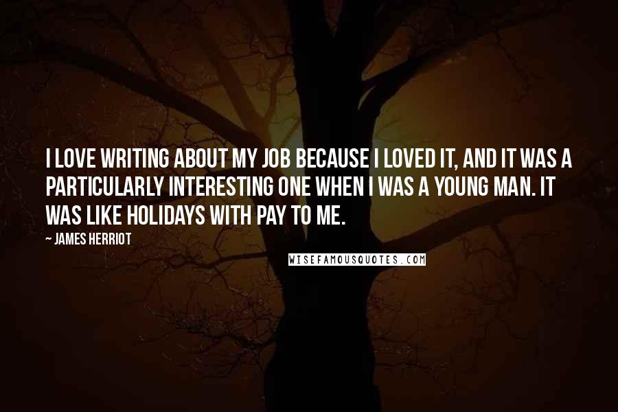 James Herriot Quotes: I love writing about my job because I loved it, and it was a particularly interesting one when I was a young man. It was like holidays with pay to me.