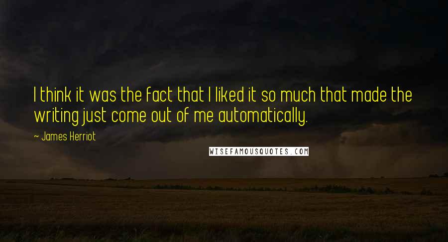 James Herriot Quotes: I think it was the fact that I liked it so much that made the writing just come out of me automatically.