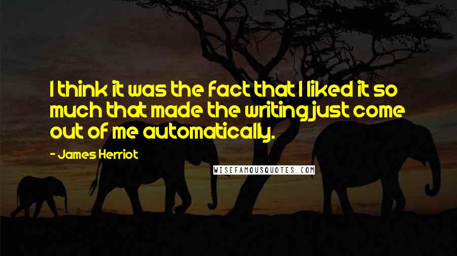 James Herriot Quotes: I think it was the fact that I liked it so much that made the writing just come out of me automatically.
