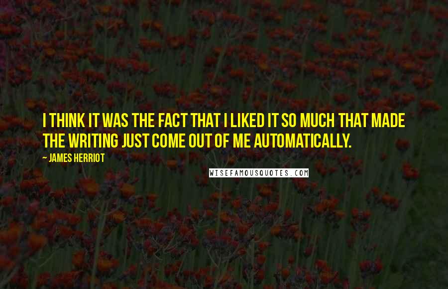 James Herriot Quotes: I think it was the fact that I liked it so much that made the writing just come out of me automatically.