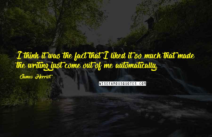 James Herriot Quotes: I think it was the fact that I liked it so much that made the writing just come out of me automatically.