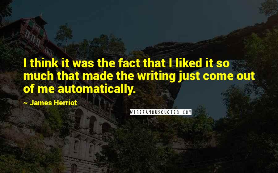 James Herriot Quotes: I think it was the fact that I liked it so much that made the writing just come out of me automatically.