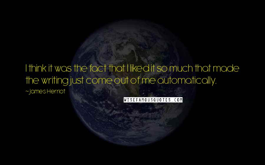 James Herriot Quotes: I think it was the fact that I liked it so much that made the writing just come out of me automatically.