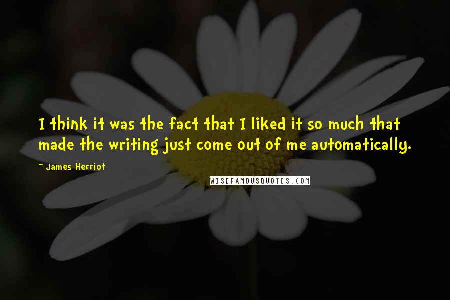 James Herriot Quotes: I think it was the fact that I liked it so much that made the writing just come out of me automatically.