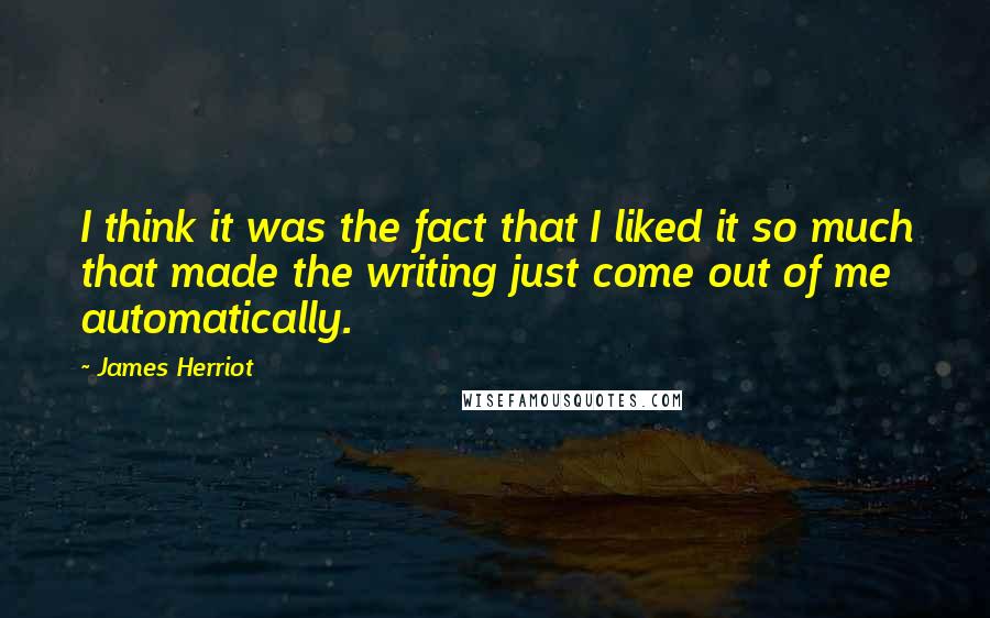 James Herriot Quotes: I think it was the fact that I liked it so much that made the writing just come out of me automatically.