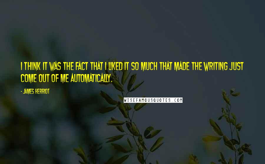 James Herriot Quotes: I think it was the fact that I liked it so much that made the writing just come out of me automatically.